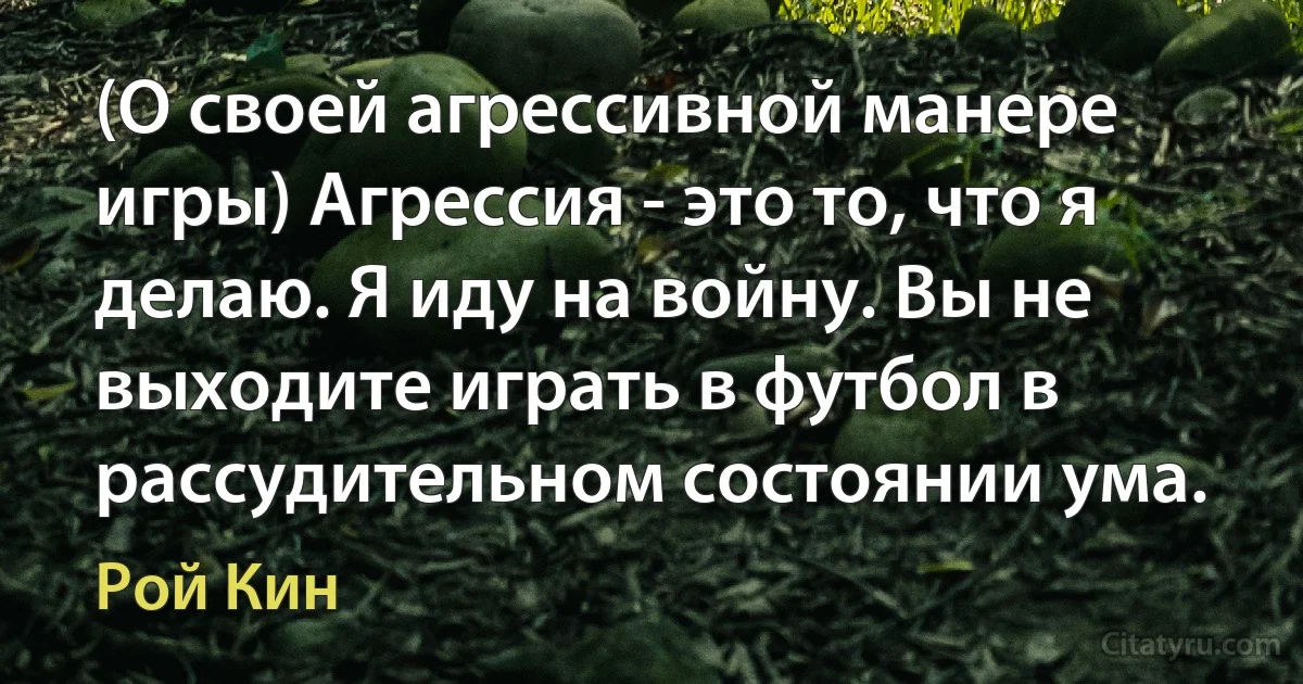 (О своей агрессивной манере игры) Агрессия - это то, что я делаю. Я иду на войну. Вы не выходите играть в футбол в рассудительном состоянии ума. (Рой Кин)