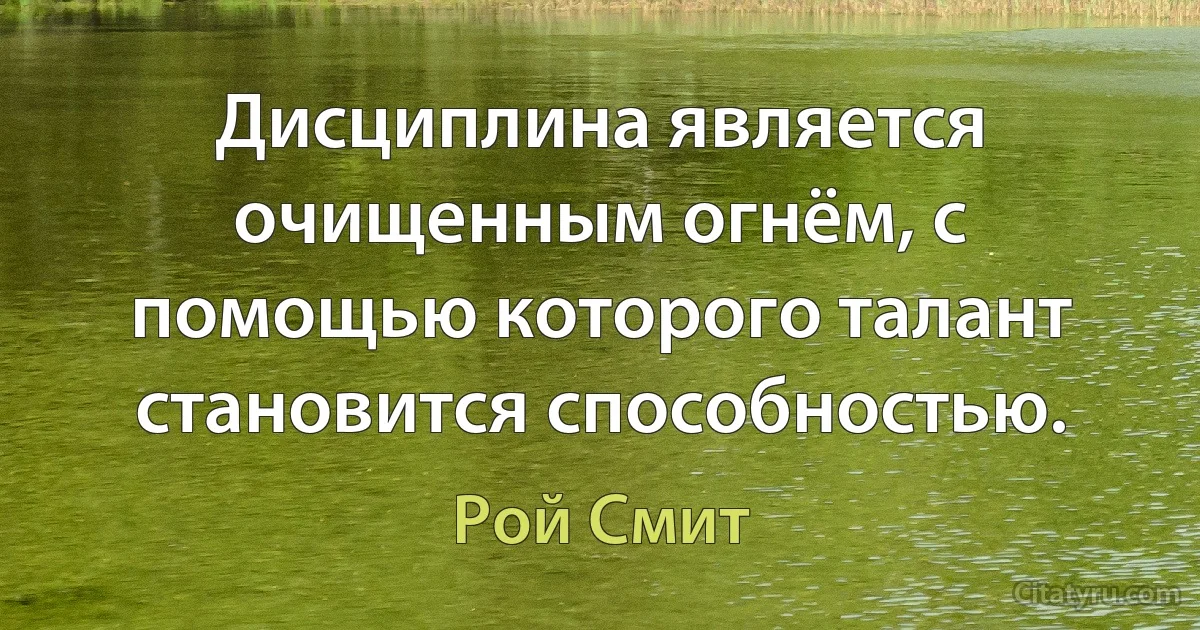 Дисциплина является очищенным огнём, с помощью которого талант становится способностью. (Рой Смит)