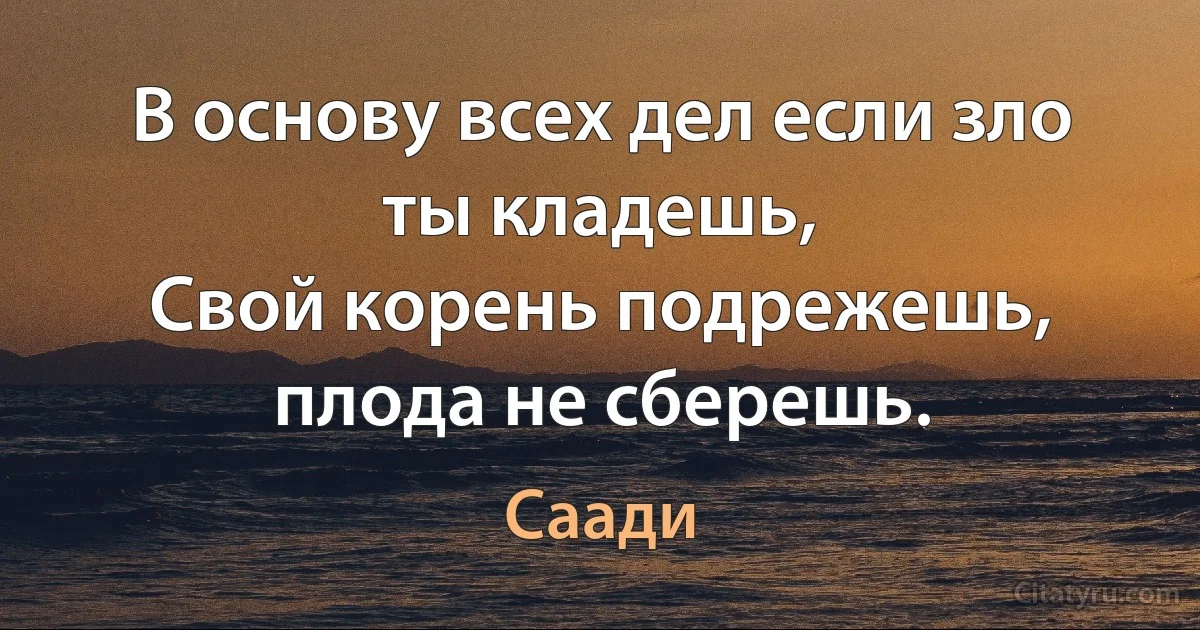 В основу всех дел если зло ты кладешь, 
Свой корень подрежешь, плода не сберешь. (Саади)