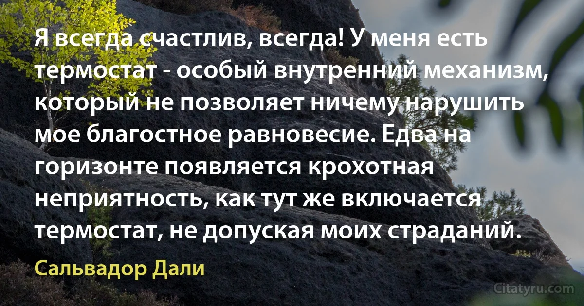 Я всегда счастлив, всегда! У меня есть термостат - особый внутренний механизм, который не позволяет ничему нарушить мое благостное равновесие. Едва на горизонте появляется крохотная неприятность, как тут же включается термостат, не допуская моих страданий. (Сальвадор Дали)