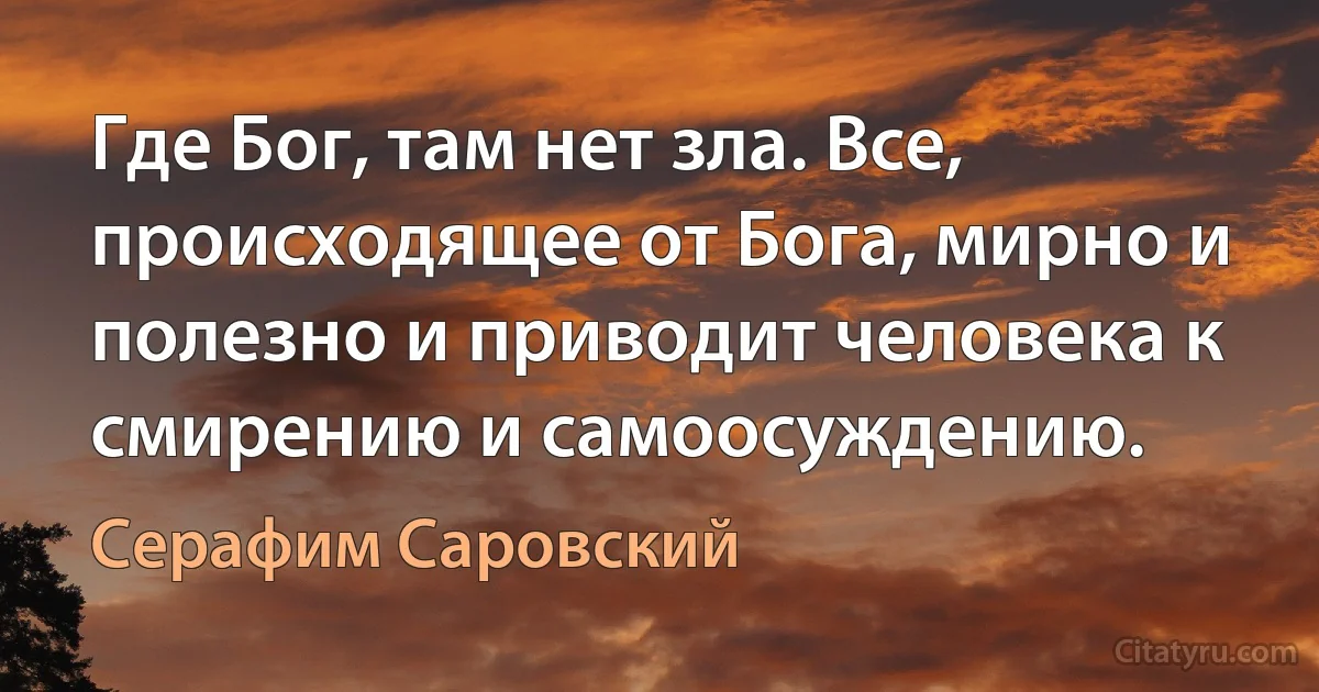 Где Бог, там нет зла. Все, происходящее от Бога, мирно и полезно и приводит человека к смирению и самоосуждению. (Серафим Саровский)