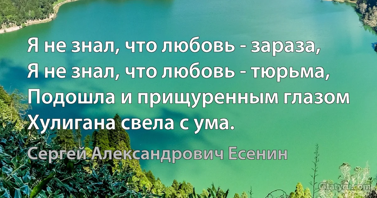 Я не знал, что любовь - зараза,
Я не знал, что любовь - тюрьма, 
Подошла и прищуренным глазом
Хулигана свела с ума. (Сергей Александрович Есенин)