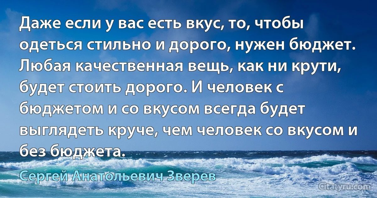 Даже если у вас есть вкус, то, чтобы одеться стильно и дорого, нужен бюджет. Любая качественная вещь, как ни крути, будет стоить дорого. И человек с бюджетом и со вкусом всегда будет выглядеть круче, чем человек со вкусом и без бюджета. (Сергей Анатольевич Зверев)