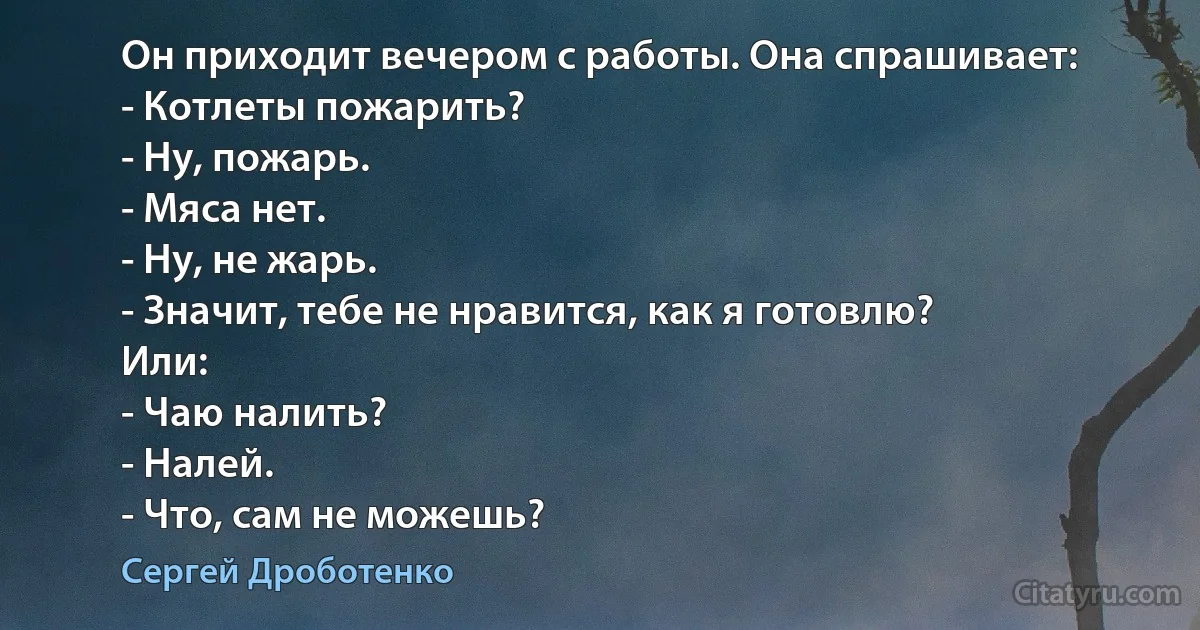 Он приходит вечером с работы. Она спрашивает:
- Котлеты пожарить?
- Ну, пожарь.
- Мяса нет.
- Ну, не жарь.
- Значит, тебе не нравится, как я готовлю?
Или:
- Чаю налить?
- Налей.
- Что, сам не можешь? (Сергей Дроботенко)