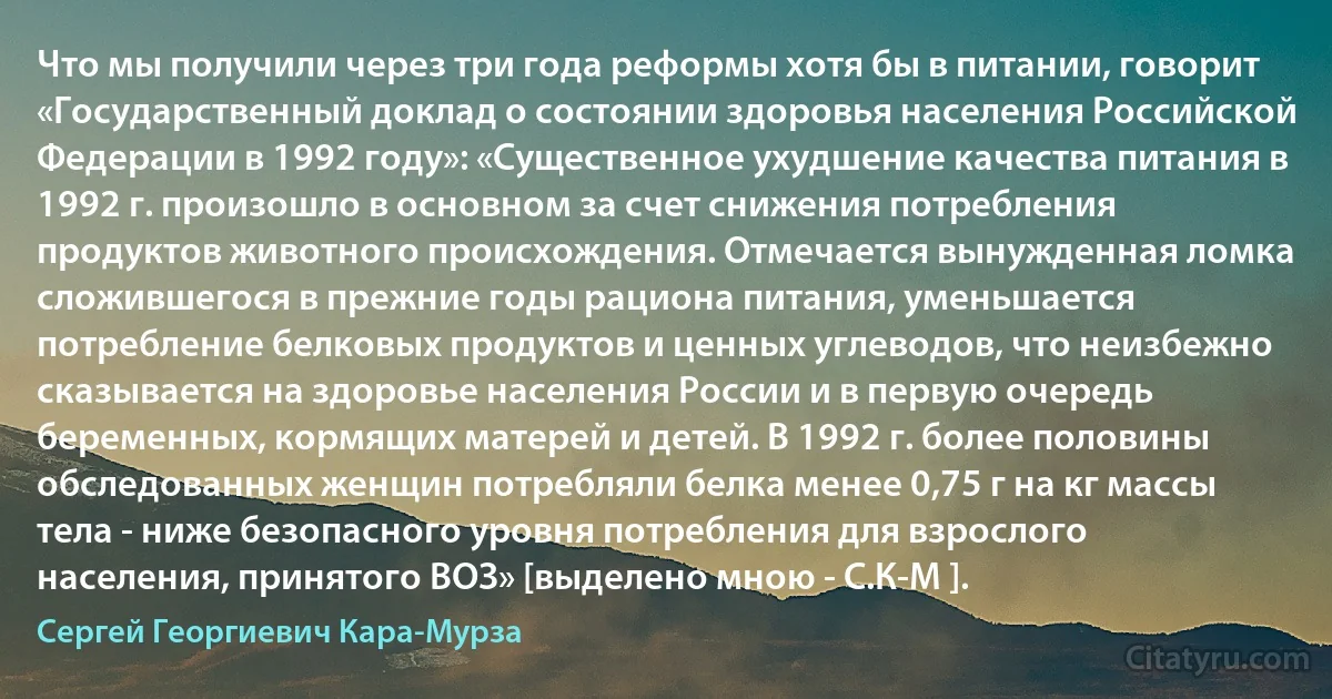 Что мы получили через три года реформы хотя бы в питании, говорит «Государственный доклад о состоянии здоровья населения Российской Федерации в 1992 году»: «Существенное ухудшение качества питания в 1992 г. произошло в основном за счет снижения потребления продуктов животного происхождения. Отмечается вынужденная ломка сложившегося в прежние годы рациона питания, уменьшается потребление белковых продуктов и ценных углеводов, что неизбежно сказывается на здоровье населения России и в первую очередь беременных, кормящих матерей и детей. В 1992 г. более половины обследованных женщин потребляли белка менее 0,75 г на кг массы тела - ниже безопасного уровня потребления для взрослого населения, принятого ВОЗ» [выделено мною - С.К-М ]. (Сергей Георгиевич Кара-Мурза)