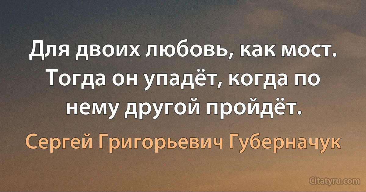 Для двоих любовь, как мост. Тогда он упадёт, когда по нему другой пройдёт. (Сергей Григорьевич Губерначук)