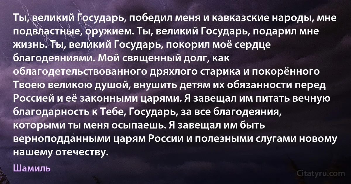 Ты, великий Государь, победил меня и кавказские народы, мне подвластные, оружием. Ты, великий Государь, подарил мне жизнь. Ты, великий Государь, покорил моё сердце благодеяниями. Мой священный долг, как облагодетельствованного дряхлого старика и покорённого Твоею великою душой, внушить детям их обязанности перед Россией и её законными царями. Я завещал им питать вечную благодарность к Тебе, Государь, за все благодеяния, которыми ты меня осыпаешь. Я завещал им быть верноподданными царям России и полезными слугами новому нашему отечеству. (Шамиль)