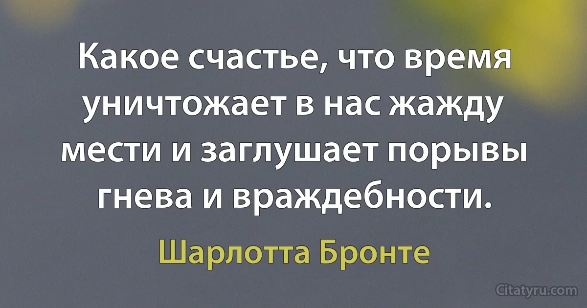 Какое счастье, что время уничтожает в нас жажду мести и заглушает порывы гнева и враждебности. (Шарлотта Бронте)