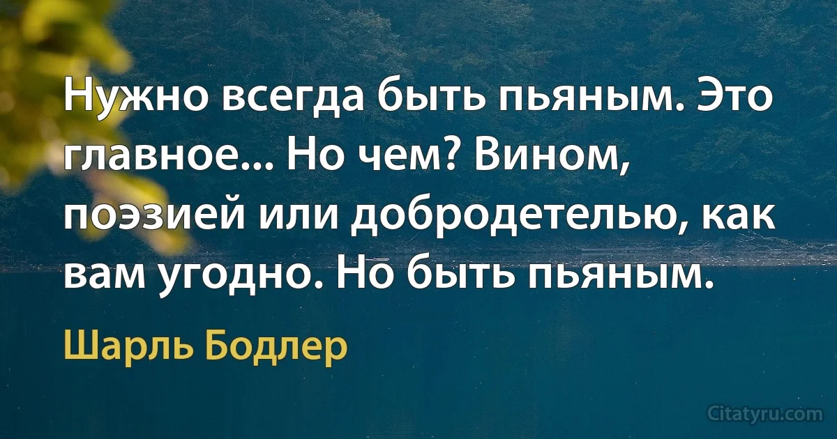 Нужно всегда быть пьяным. Это главное... Но чем? Вином, поэзией или добродетелью, как вам угодно. Но быть пьяным. (Шарль Бодлер)