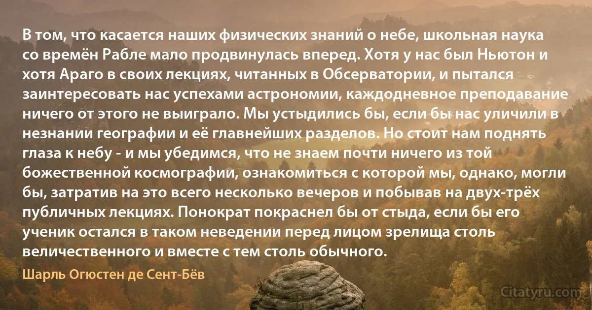 В том, что касается наших физических знаний о небе, школьная наука со времён Рабле мало продвинулась вперед. Хотя у нас был Ньютон и хотя Араго в своих лекциях, читанных в Обсерватории, и пытался заинтересовать нас успехами астрономии, каждодневное преподавание ничего от этого не выиграло. Мы устыдились бы, если бы нас уличили в незнании географии и её главнейших разделов. Но стоит нам поднять глаза к небу - и мы убедимся, что не знаем почти ничего из той божественной космографии, ознакомиться с которой мы, однако, могли бы, затратив на это всего несколько вечеров и побывав на двух-трёх публичных лекциях. Понократ покраснел бы от стыда, если бы его ученик остался в таком неведении перед лицом зрелища столь величественного и вместе с тем столь обычного. (Шарль Огюстен де Сент-Бёв)