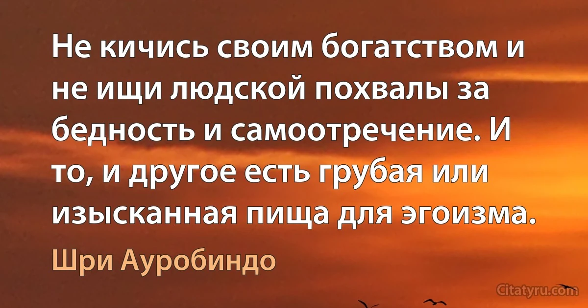 Не кичись своим богатством и не ищи людской похвалы за бедность и самоотречение. И то, и другое есть грубая или изысканная пища для эгоизма. (Шри Ауробиндо)