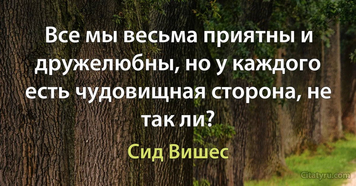 Все мы весьма приятны и дружелюбны, но у каждого есть чудовищная сторона, не так ли? (Сид Вишес)