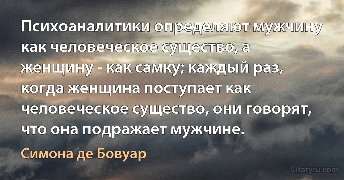 Психоаналитики определяют мужчину как человеческое существо, а женщину - как самку; каждый раз, когда женщина поступает как человеческое существо, они говорят, что она подражает мужчине. (Симона де Бовуар)