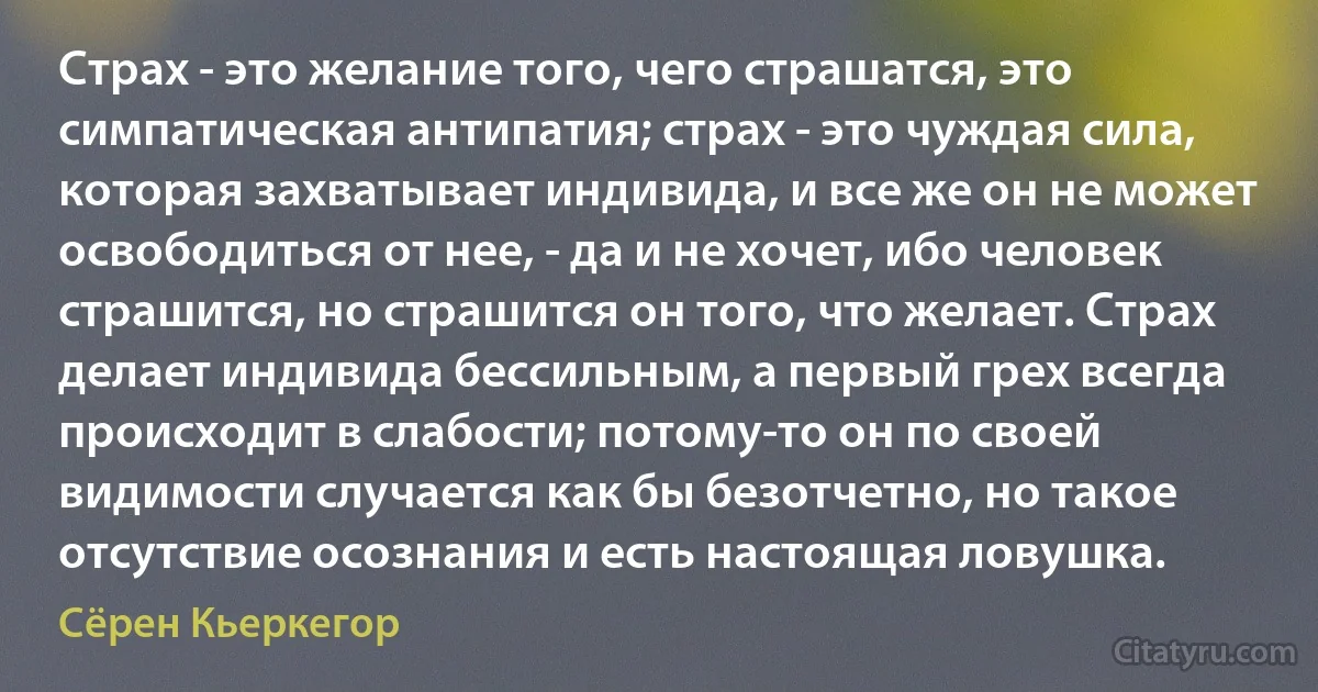 Страх - это желание того, чего страшатся, это симпатическая антипатия; страх - это чуждая сила, которая захватывает индивида, и все же он не может освободиться от нее, - да и не хочет, ибо человек страшится, но страшится он того, что желает. Страх делает индивида бессильным, а первый грех всегда происходит в слабости; потому-то он по своей видимости случается как бы безотчетно, но такое отсутствие осознания и есть настоящая ловушка. (Сёрен Кьеркегор)