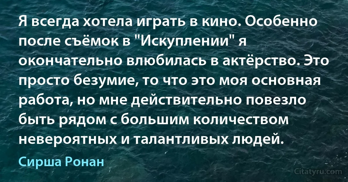 Я всегда хотела играть в кино. Особенно после съёмок в "Искуплении" я окончательно влюбилась в актёрство. Это просто безумие, то что это моя основная работа, но мне действительно повезло быть рядом с большим количеством невероятных и талантливых людей. (Сирша Ронан)