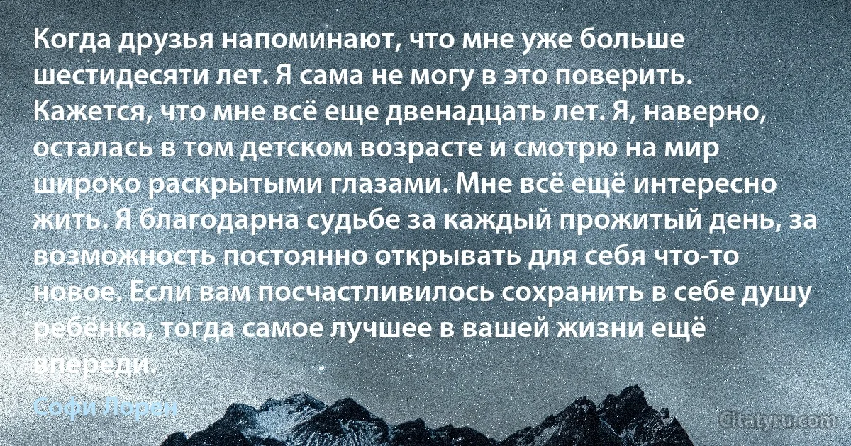 Когда друзья напоминают, что мне уже больше шестидесяти лет. Я сама не могу в это поверить.
Кажется, что мне всё еще двенадцать лет. Я, наверно, осталась в том детском возрасте и смотрю на мир широко раскрытыми глазами. Мне всё ещё интересно жить. Я благодарна судьбе за каждый прожитый день, за возможность постоянно открывать для себя что-то новое. Если вам посчастливилось сохранить в себе душу ребёнка, тогда самое лучшее в вашей жизни ещё впереди. (Софи Лорен)