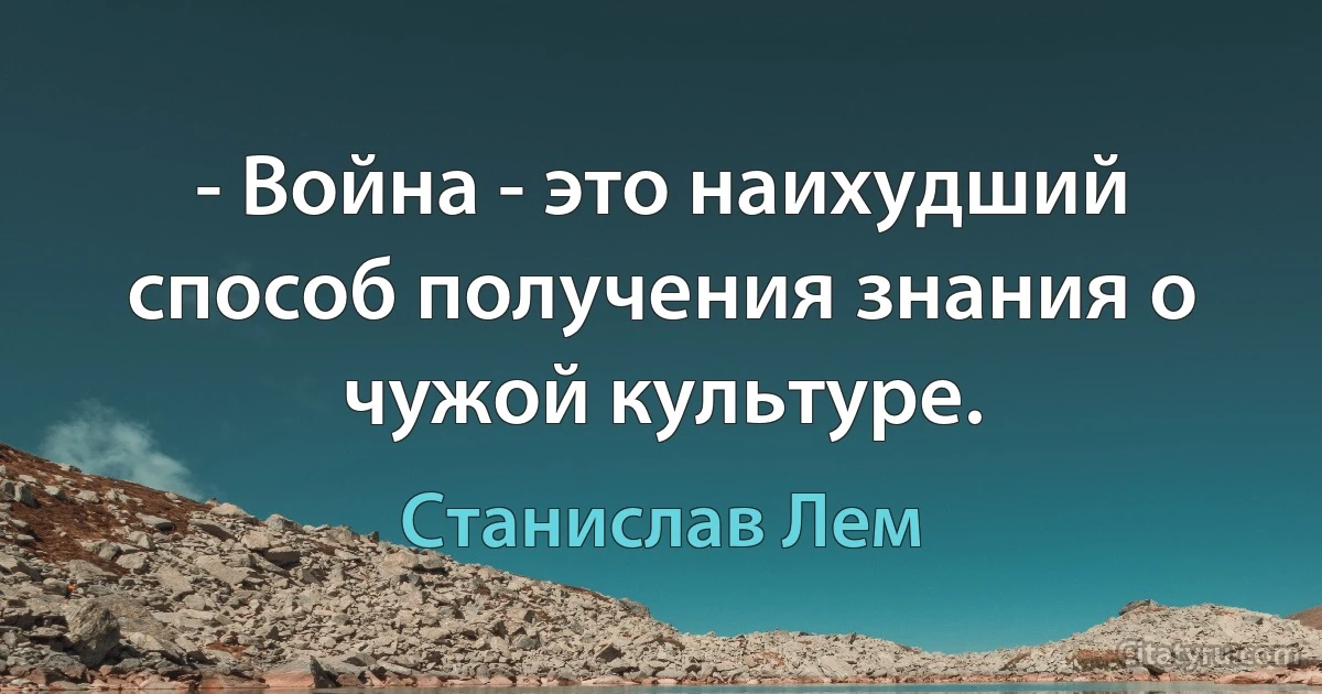 - Война - это наихудший способ получения знания о чужой культуре. (Станислав Лем)