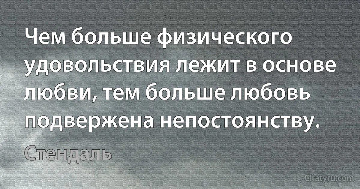 Чем больше физического удовольствия лежит в основе любви, тем больше любовь подвержена непостоянству. (Стендаль)