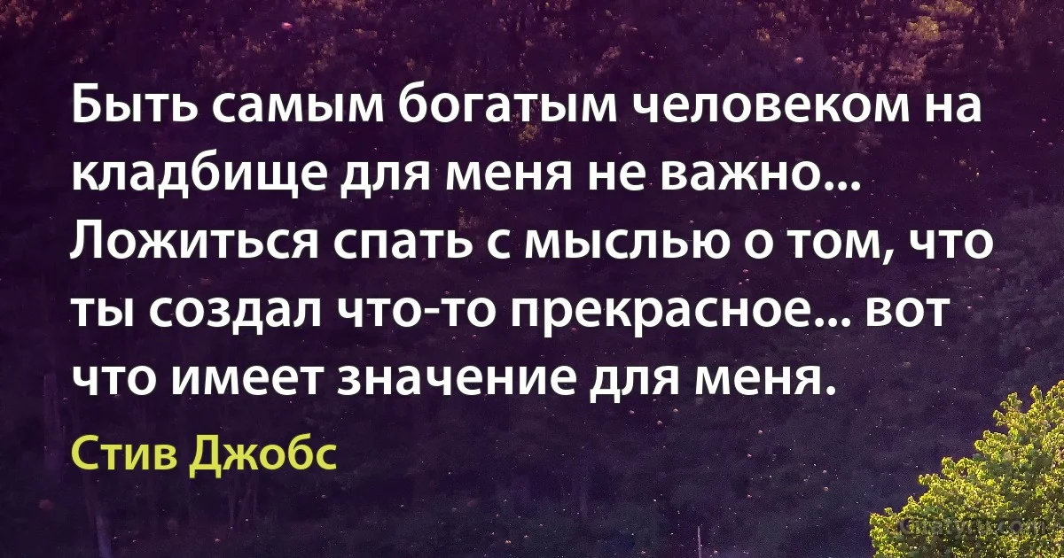 Быть самым богатым человеком на кладбище для меня не важно... Ложиться спать с мыслью о том, что ты создал что-то прекрасное... вот что имеет значение для меня. (Стив Джобс)