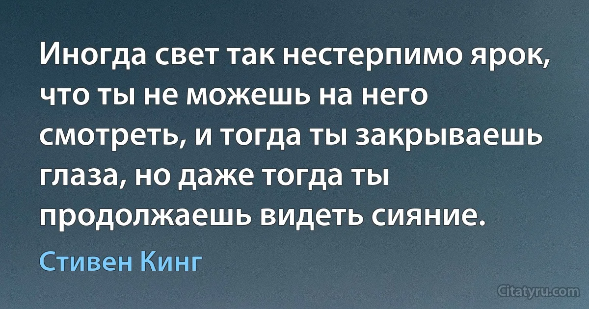 Иногда свет так нестерпимо ярок, что ты не можешь на него смотреть, и тогда ты закрываешь глаза, но даже тогда ты продолжаешь видеть сияние. (Стивен Кинг)