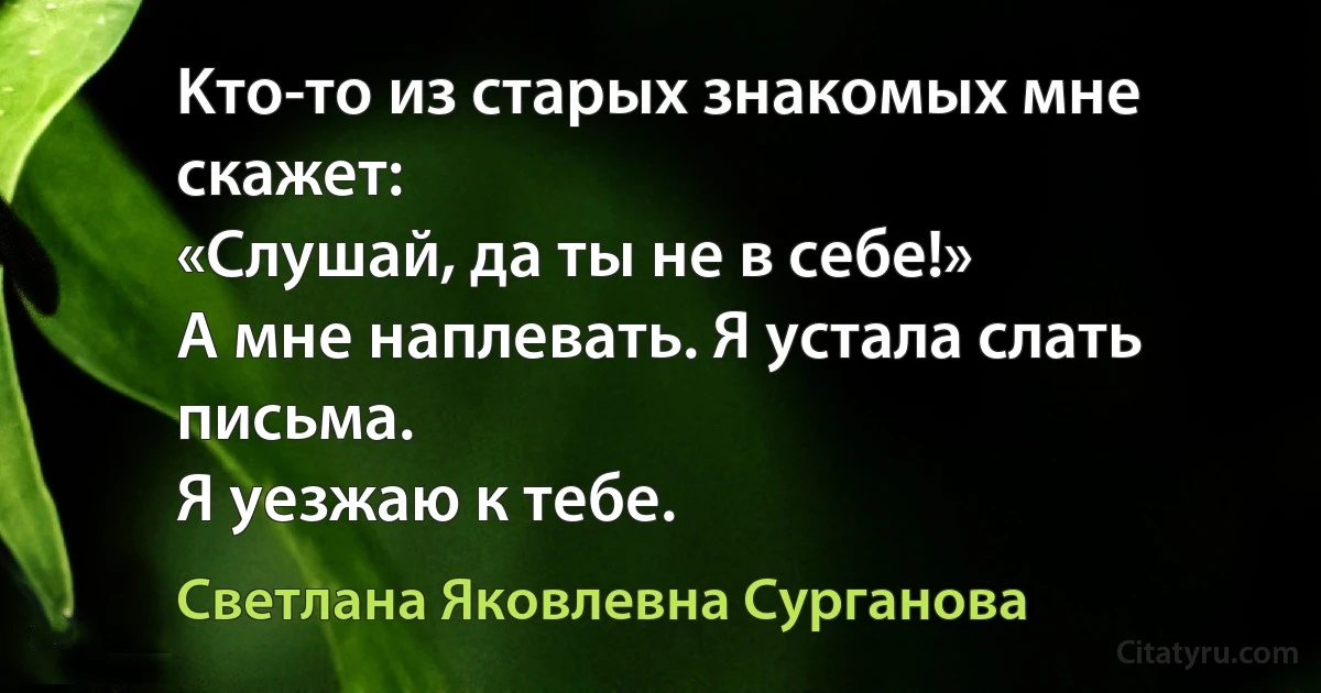 Kтo-тo из старых знакомых мне скажет:
«Слушай, да ты не в себе!»
А мне наплевать. Я устала слать письма.
Я уезжаю к тебе. (Светлана Яковлевна Сурганова)