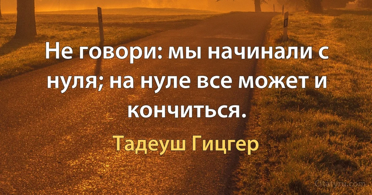 Не говори: мы начинали с нуля; на нуле все может и кончиться. (Тадеуш Гицгер)