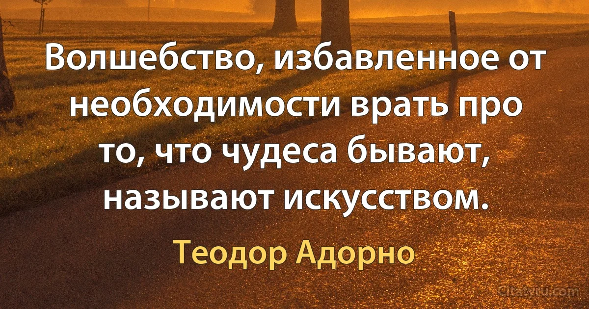 Волшебство, избавленное от необходимости врать про то, что чудеса бывают, называют искусством. (Теодор Адорно)