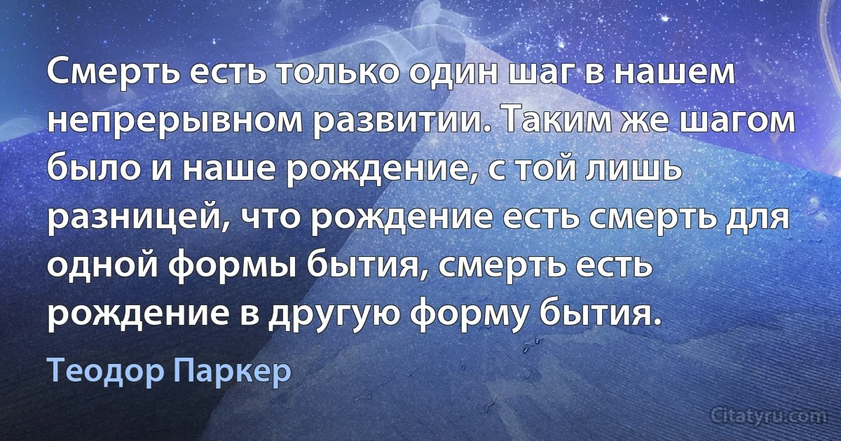 Смерть есть только один шаг в нашем непрерывном развитии. Таким же шагом было и наше рождение, с той лишь разницей, что рождение есть смерть для одной формы бытия, смерть есть рождение в другую форму бытия. (Теодор Паркер)