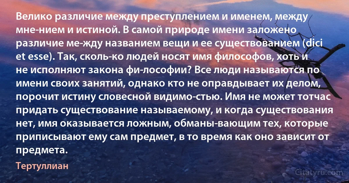 Велико различие между преступлением и именем, между мне­нием и истиной. В самой природе имени заложено различие ме­жду названием вещи и ее существованием (dici et esse). Так, сколь­ко людей носят имя философов, хоть и не исполняют закона фи­лософии? Все люди называются по имени своих занятий, однако кто не оправдывает их делом, порочит истину словесной видимо­стью. Имя не может тотчас придать существование называемому, и когда существования нет, имя оказывается ложным, обманы­вающим тех, которые приписывают ему сам предмет, в то время как оно зависит от предмета. (Тертуллиан)