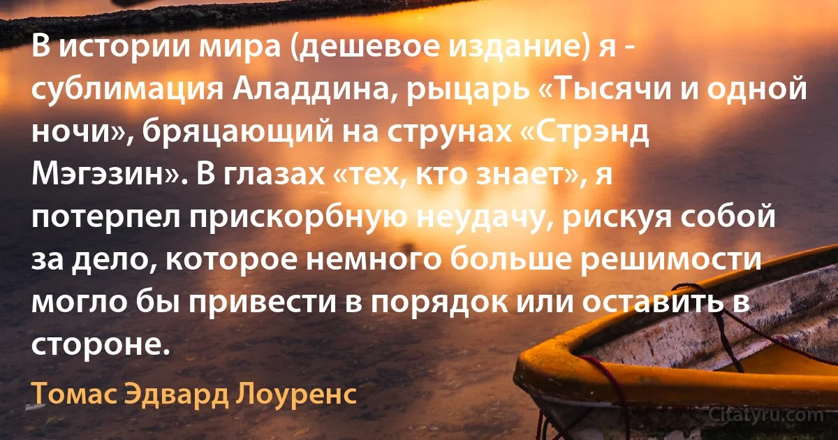 В истории мира (дешевое издание) я - сублимация Аладдина, рыцарь «Тысячи и одной ночи», бряцающий на струнах «Стрэнд Мэгэзин». В глазах «тех, кто знает», я потерпел прискорбную неудачу, рискуя собой за дело, которое немного больше решимости могло бы привести в порядок или оставить в стороне. (Томас Эдвард Лоуренс)