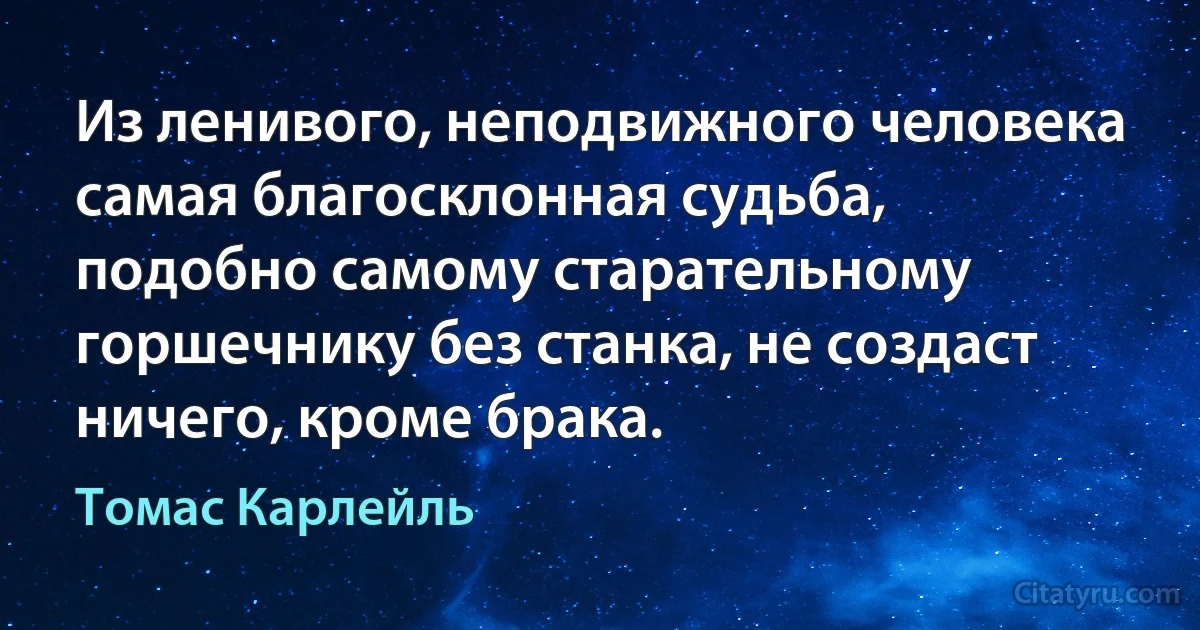 Из ленивого, неподвижного человека самая благосклонная судьба, подобно самому старательному горшечнику без станка, не создаст ничего, кроме брака. (Томас Карлейль)