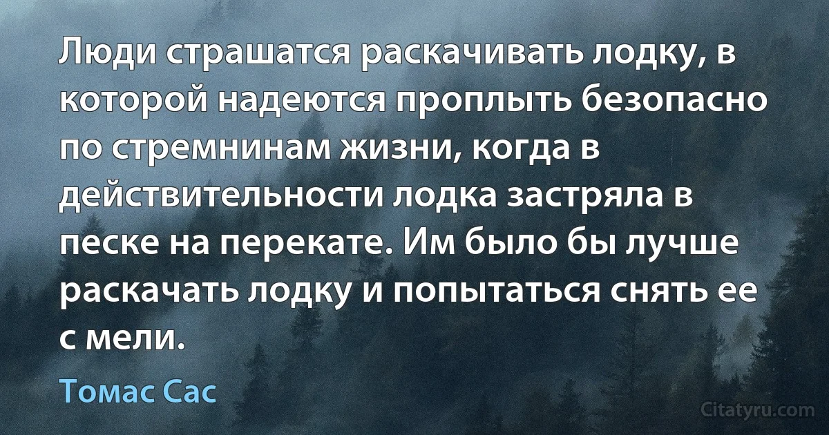 Люди страшатся раскачивать лодку, в которой надеются проплыть безопасно по стремнинам жизни, когда в действительности лодка застряла в песке на перекате. Им было бы лучше раскачать лодку и попытаться снять ее с мели. (Томас Сас)