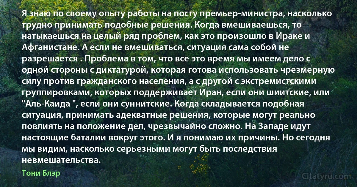 Я знаю по своему опыту работы на посту премьер-министра, насколько трудно принимать подобные решения. Когда вмешиваешься, то натыкаешься на целый ряд проблем, как это произошло в Ираке и Афганистане. А если не вмешиваться, ситуация сама собой не разрешается . Проблема в том, что все это время мы имеем дело с одной стороны с диктатурой, которая готова использовать чрезмерную силу против гражданского населения, а с другой с экстремистскими группировками, которых поддерживает Иран, если они шиитские, или "Аль-Каида ", если они суннитские. Когда складывается подобная ситуация, принимать адекватные решения, которые могут реально повлиять на положение дел, чрезвычайно сложно. На Западе идут настоящие баталии вокруг этого. И я понимаю их причины. Но сегодня мы видим, насколько серьезными могут быть последствия невмешательства. (Тони Блэр)