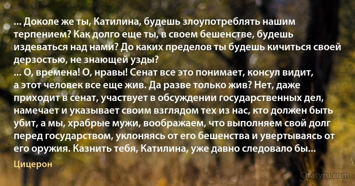 ... Доколе же ты, Катилина, будешь злоупотреблять нашим терпением? Как долго еще ты, в своем бешенстве, будешь издеваться над нами? До каких пределов ты будешь кичиться своей дерзостью, не знающей узды?
... О, времена! О, нравы! Сенат все это понимает, консул видит, а этот человек все еще жив. Да разве только жив? Нет, даже приходит в сенат, участвует в обсуждении государственных дел, намечает и указывает своим взглядом тех из нас, кто должен быть убит, а мы, храбрые мужи, воображаем, что выполняем свой долг перед государством, уклоняясь от его бешенства и увертываясь от его оружия. Казнить тебя, Катилина, уже давно следовало бы... (Цицерон)