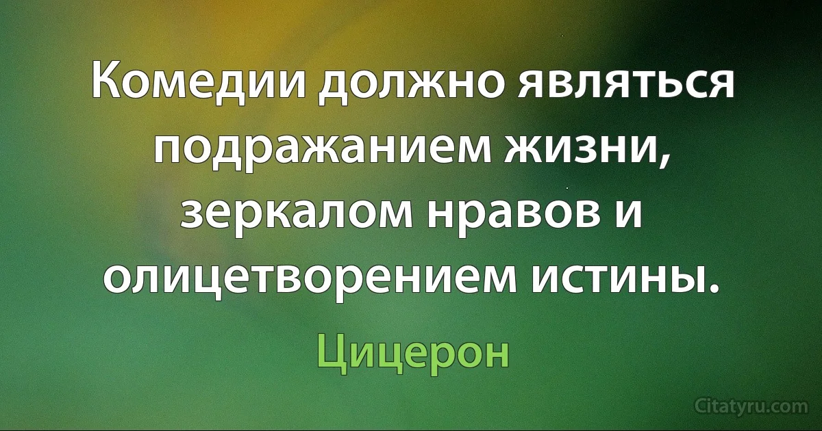 Комедии должно являться подражанием жизни, зеркалом нравов и олицетворением истины. (Цицерон)