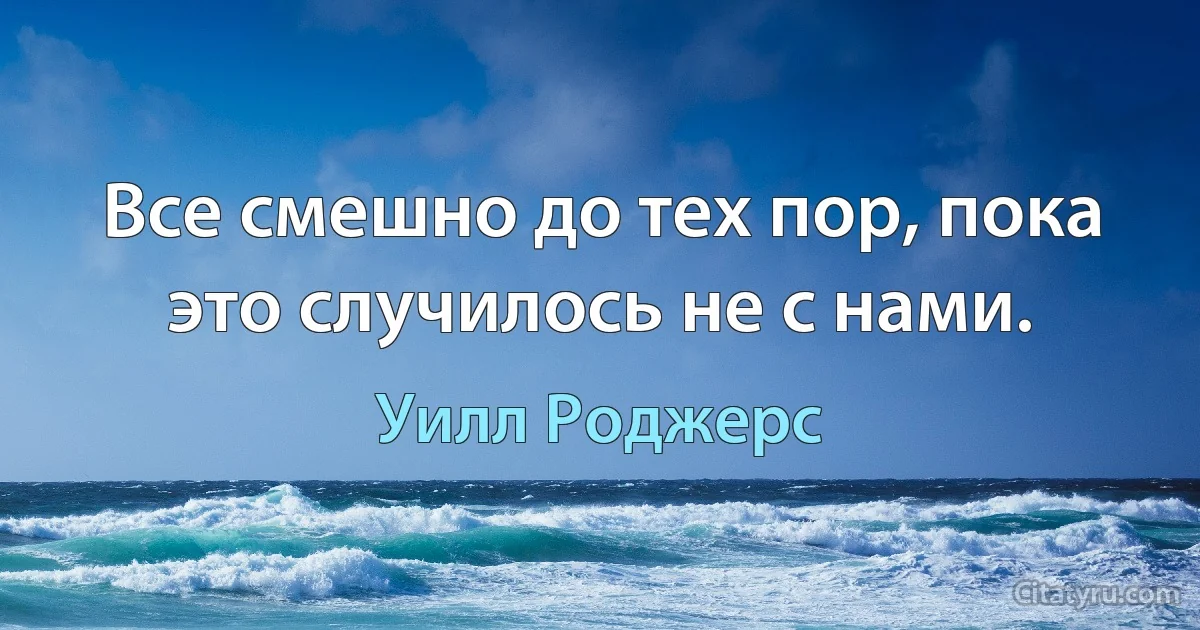 Все смешно до тех пор, пока это случилось не с нами. (Уилл Роджерс)