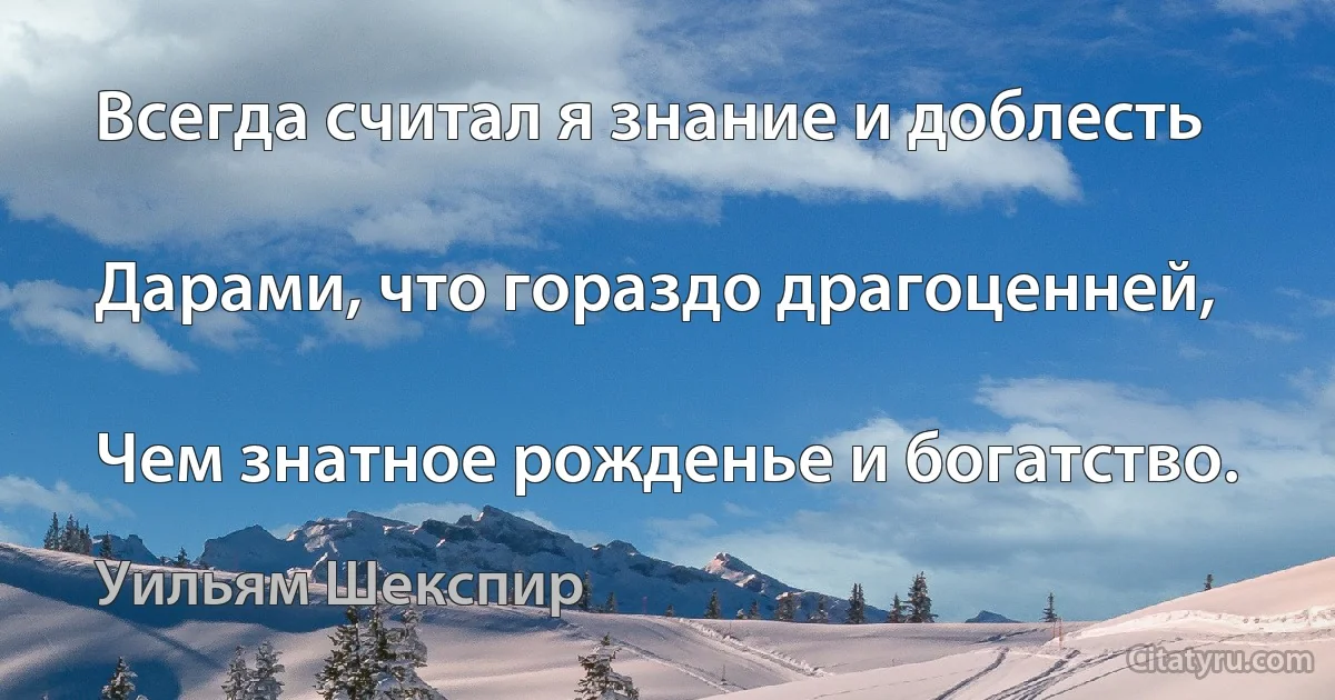 Всегда считал я знание и доблесть

Дарами, что гораздо драгоценней,

Чем знатное рожденье и богатство. (Уильям Шекспир)