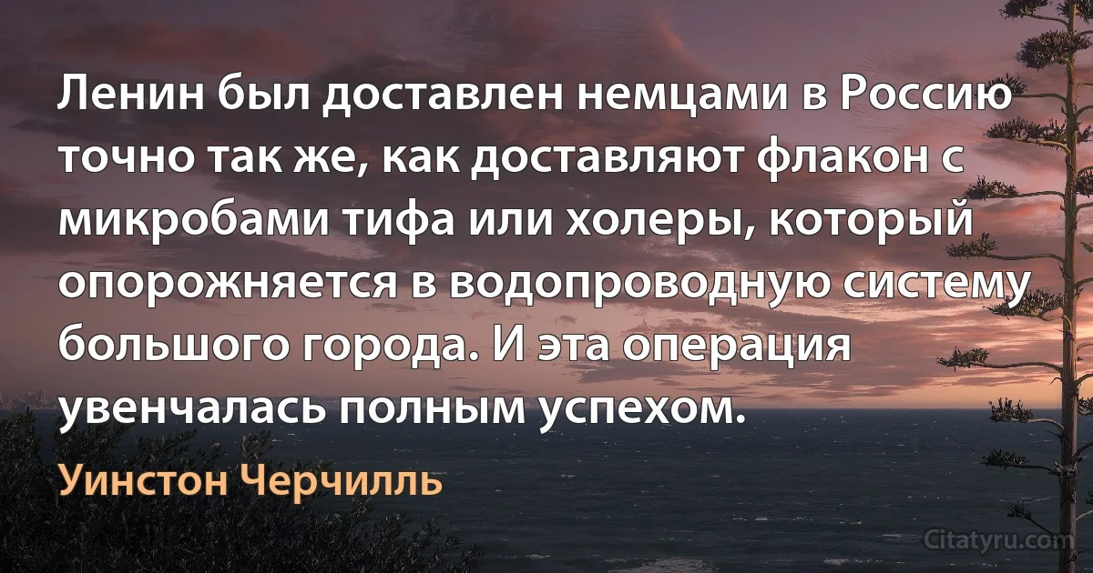 Ленин был доставлен немцами в Россию точно так же, как доставляют флакон с микробами тифа или холеры, который опорожняется в водопроводную систему большого города. И эта операция увенчалась полным успехом. (Уинстон Черчилль)