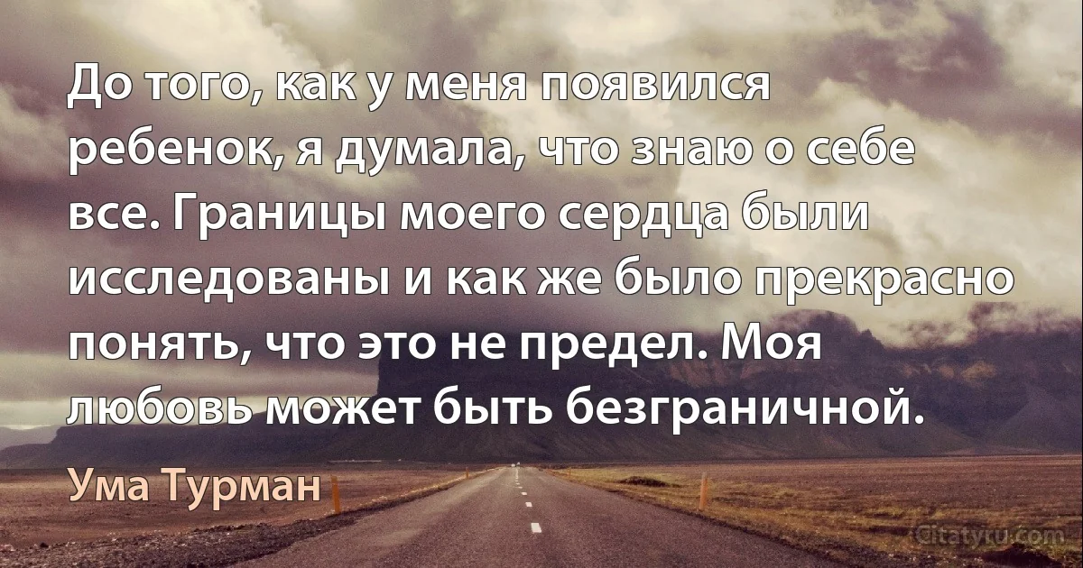 До того, как у меня появился ребенок, я думала, что знаю о себе все. Границы моего сердца были исследованы и как же было прекрасно понять, что это не предел. Моя любовь может быть безграничной. (Ума Турман)