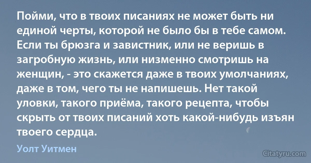 Пойми, что в твоих писаниях не может быть ни единой черты, которой не было бы в тебе самом. Если ты брюзга и завистник, или не веришь в загробную жизнь, или низменно смотришь на женщин, - это скажется даже в твоих умолчаниях, даже в том, чего ты не напишешь. Нет такой уловки, такого приёма, такого рецепта, чтобы скрыть от твоих писаний хоть какой-нибудь изъян твоего сердца. (Уолт Уитмен)