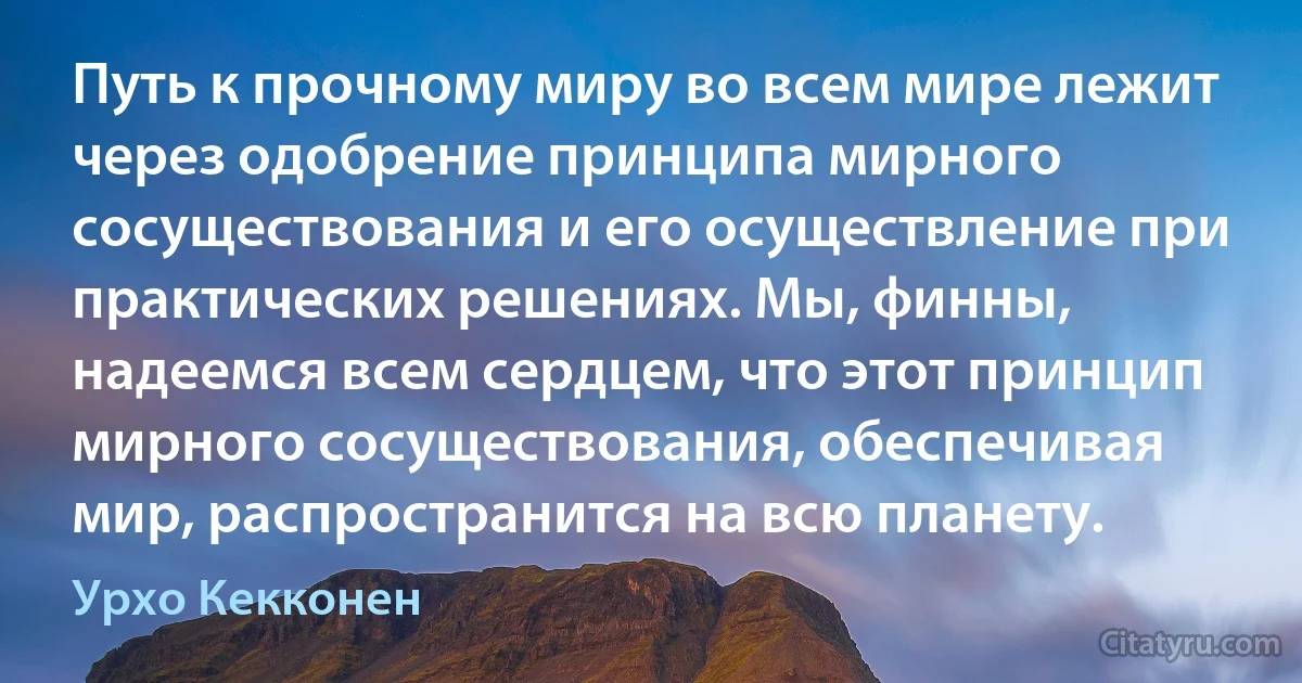 Путь к прочному миру во всем мире лежит через одобрение принципа мирного сосуществования и его осуществление при практических решениях. Мы, финны, надеемся всем сердцем, что этот принцип мирного сосуществования, обеспечивая мир, распространится на всю планету. (Урхо Кекконен)