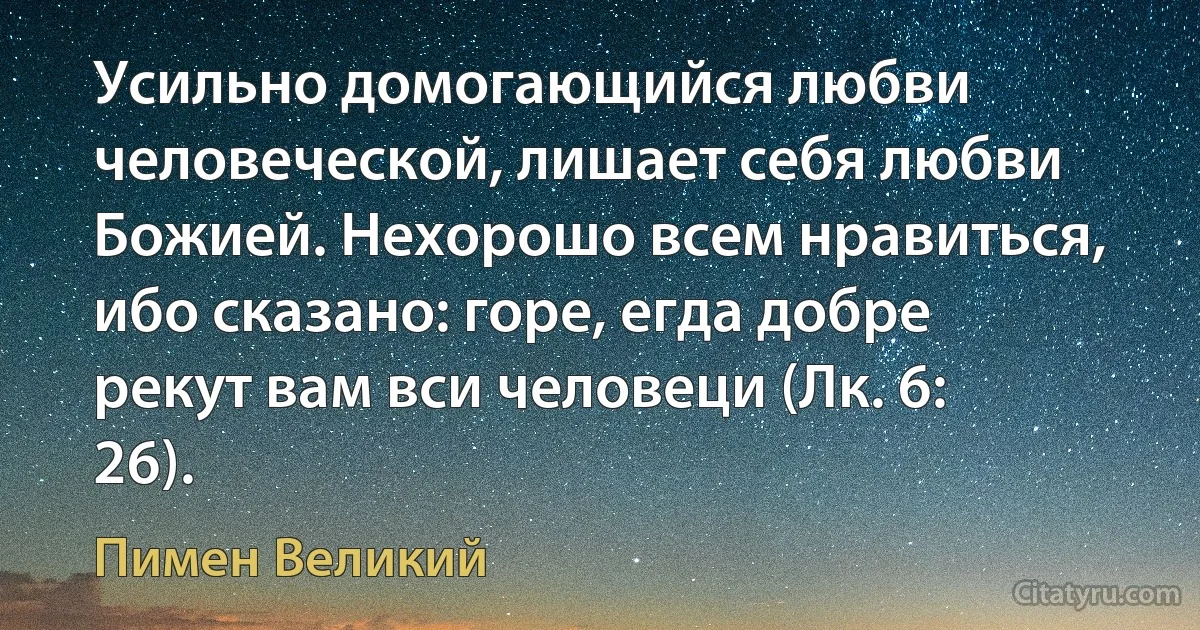Усильно домогающийся любви человеческой, лишает себя любви Божией. Нехорошо всем нравиться, ибо сказано: горе, егда добре рекут вам вси человеци (Лк. 6: 26). (Пимен Великий)