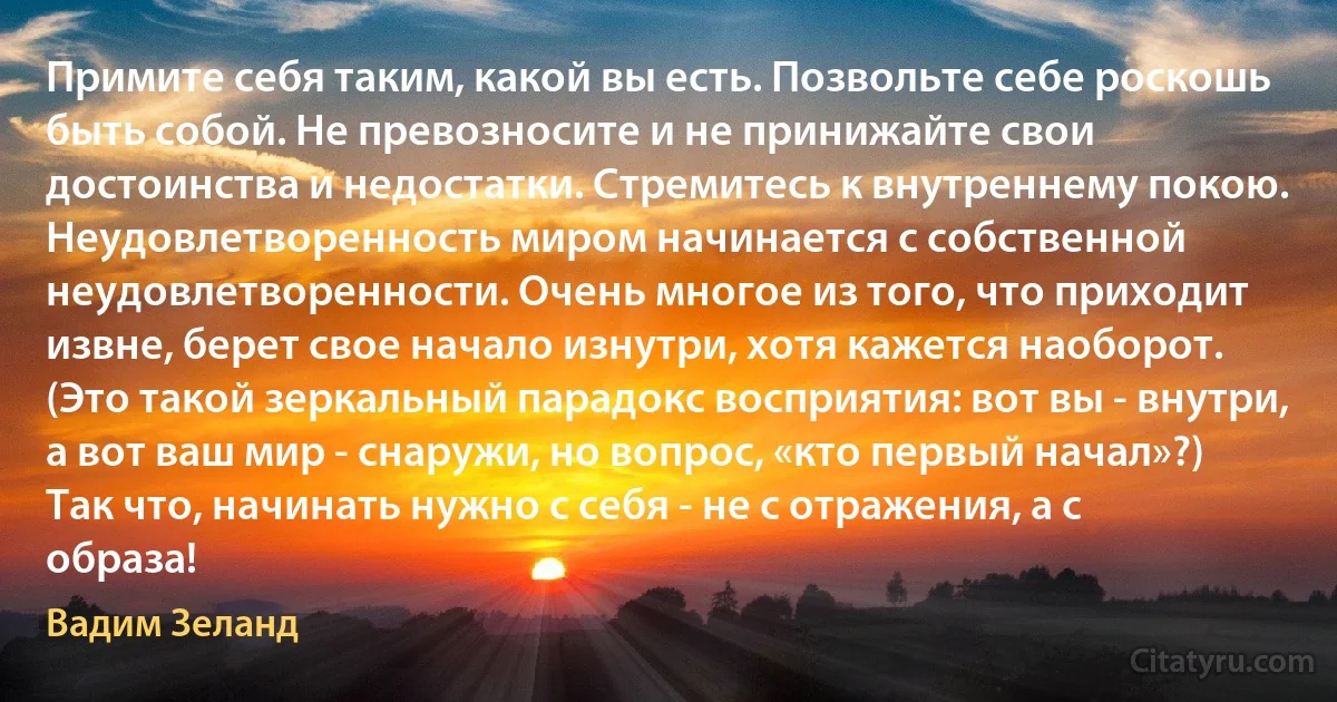 Примите себя таким, какой вы есть. Позвольте себе роскошь быть собой. Не превозносите и не принижайте свои достоинства и недостатки. Стремитесь к внутреннему покою.
Неудовлетворенность миром начинается с собственной неудовлетворенности. Очень многое из того, что приходит извне, берет свое начало изнутри, хотя кажется наоборот. (Это такой зеркальный парадокс восприятия: вот вы - внутри, а вот ваш мир - снаружи, но вопрос, «кто первый начал»?) Так что, начинать нужно с себя - не с отражения, а с образа! (Вадим Зеланд)