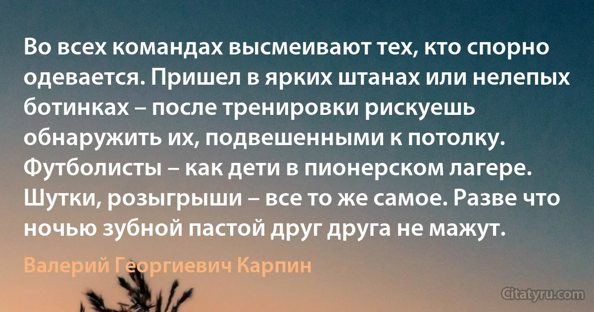 Во всех командах высмеивают тех, кто спорно одевается. Пришел в ярких штанах или нелепых ботинках – после тренировки рискуешь обнаружить их, подвешенными к потолку. Футболисты – как дети в пионерском лагере. Шутки, розыгрыши – все то же самое. Разве что ночью зубной пастой друг друга не мажут. (Валерий Георгиевич Карпин)