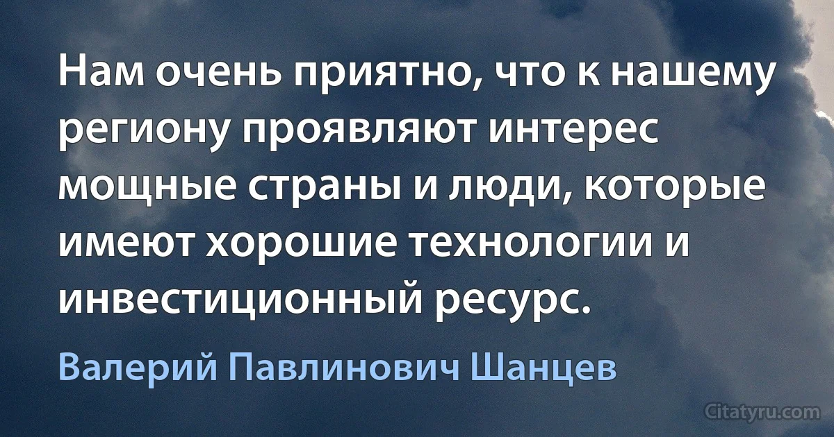 Нам очень приятно, что к нашему региону проявляют интерес мощные страны и люди, которые имеют хорошие технологии и инвестиционный ресурс. (Валерий Павлинович Шанцев)