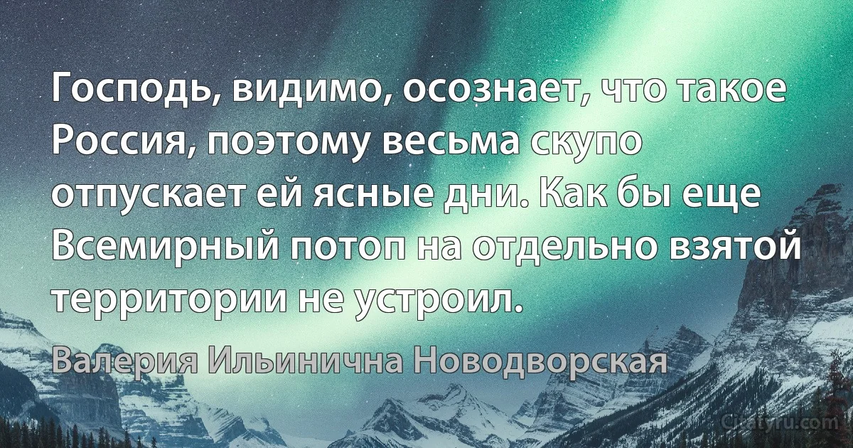 Господь, видимо, осознает, что такое Россия, поэтому весьма скупо отпускает ей ясные дни. Как бы еще Всемирный потоп на отдельно взятой территории не устроил. (Валерия Ильинична Новодворская)