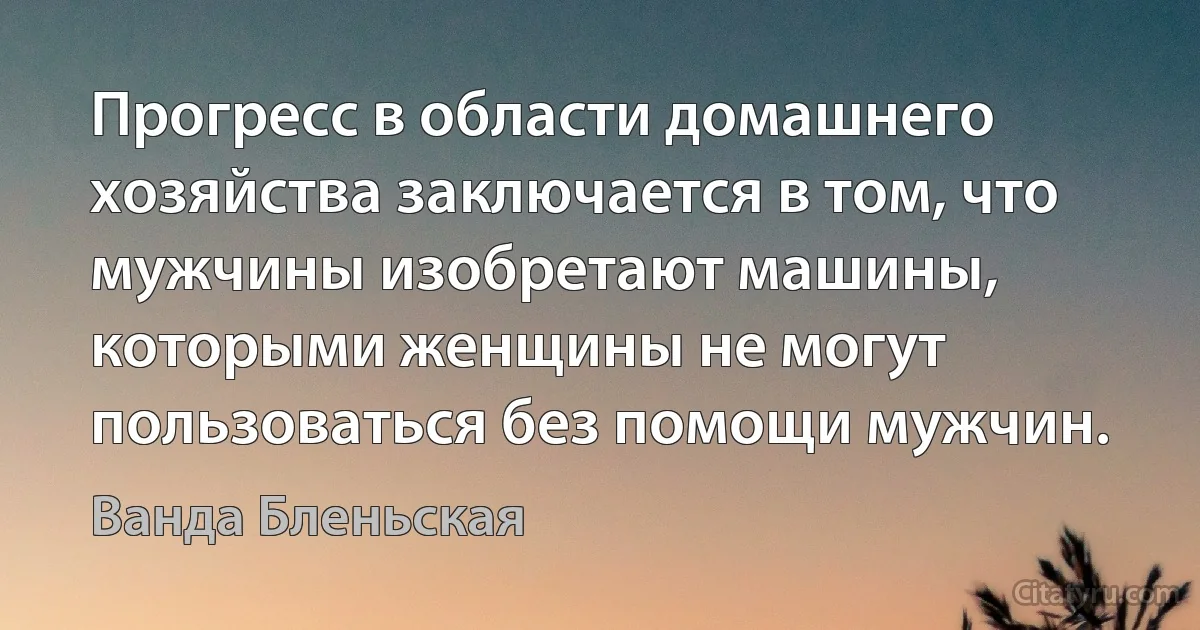 Прогресс в области домашнего хозяйства заключается в том, что мужчины изобретают машины, которыми женщины не могут пользоваться без помощи мужчин. (Ванда Бленьская)