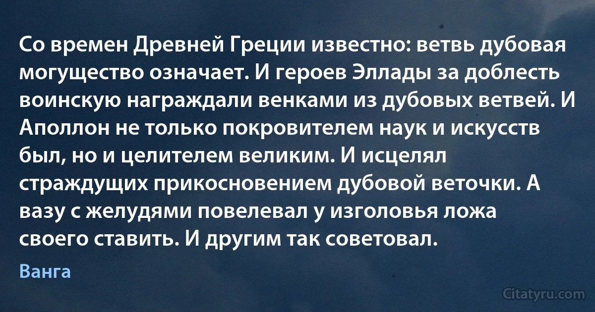 Со времен Древней Греции известно: ветвь дубовая могущество означает. И героев Эллады за доблесть воинскую награждали венками из дубовых ветвей. И Аполлон не только покровителем наук и искусств был, но и целителем великим. И исцелял страждущих прикосновением дубовой веточки. А вазу с желудями повелевал у изголовья ложа своего ставить. И другим так советовал. (Ванга)