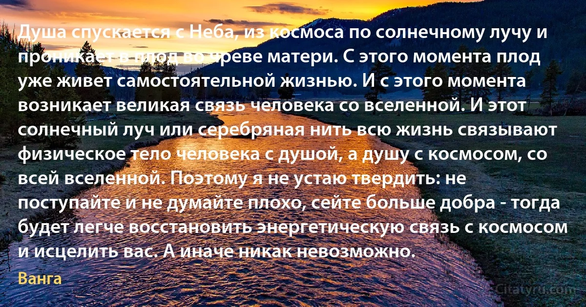 Душа спускается с Неба, из космоса по солнечному лучу и проникает в плод во чреве матери. С этого момента плод уже живет самостоятельной жизнью. И с этого момента возникает великая связь человека со вселенной. И этот солнечный луч или серебряная нить всю жизнь связывают физическое тело человека с душой, а душу с космосом, со всей вселенной. Поэтому я не устаю твердить: не поступайте и не думайте плохо, сейте больше добра - тогда будет легче восстановить энергетическую связь с космосом и исцелить вас. А иначе никак невозможно. (Ванга)