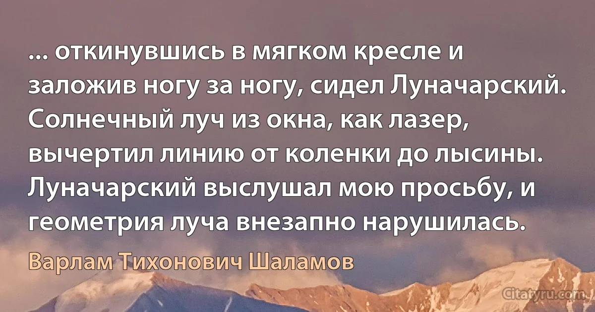 ... откинувшись в мягком кресле и заложив ногу за ногу, сидел Луначарский. Солнечный луч из окна, как лазер, вычертил линию от коленки до лысины. Луначарский выслушал мою просьбу, и геометрия луча внезапно нарушилась. (Варлам Тихонович Шаламов)